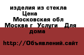 изделия из стекла › Цена ­ 4 000 - Московская обл., Москва г. Услуги » Для дома   